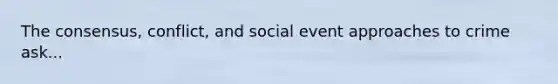 The consensus, conflict, and social event approaches to crime ask...