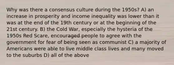 Why was there a consensus culture during the 1950s? A) an increase in prosperity and income inequality was lower than it was at the end of the 19th century or at the beginning of the 21st century. B) the Cold War, especially the hysteria of the 1950s Red Scare, encouraged people to agree with the government for fear of being seen as communist C) a majority of Americans were able to live middle class lives and many moved to the suburbs D) all of the above