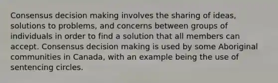 Consensus decision making involves the sharing of ideas, solutions to problems, and concerns between groups of individuals in order to find a solution that all members can accept. Consensus decision making is used by some Aboriginal communities in Canada, with an example being the use of sentencing circles.