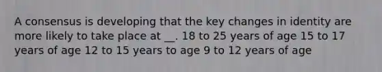 A consensus is developing that the key changes in identity are more likely to take place at __. 18 to 25 years of age 15 to 17 years of age 12 to 15 years to age 9 to 12 years of age