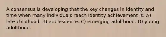 A consensus is developing that the key changes in identity and time when many individuals reach identity achievement is: A) late childhood. B) adolescence. C) emerging adulthood. D) young adulthood.