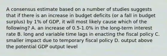 A consensus estimate based on a number of studies suggests that if there is an increase in budget deficits (or a fall in budget surplus) by 1% of GDP, it will most likely cause which of the following? A. an increase of 0.5-1.0% in the long-term interest rate B. long and variable time lags in enacting the <a href='https://www.questionai.com/knowledge/kPTgdbKdvz-fiscal-policy' class='anchor-knowledge'>fiscal policy</a> C. smaller impact due to temporary fiscal policy D. output above the potential GDP output level