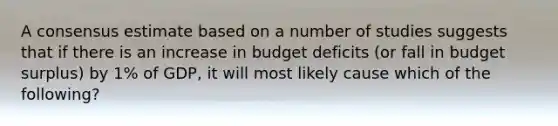 A consensus estimate based on a number of studies suggests that if there is an increase in budget deficits (or fall in budget surplus) by 1% of GDP, it will most likely cause which of the following?