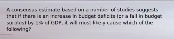 A consensus estimate based on a number of studies suggests that if there is an increase in budget deficits (or a fall in budget surplus) by 1% of GDP, it will most likely cause which of the following?