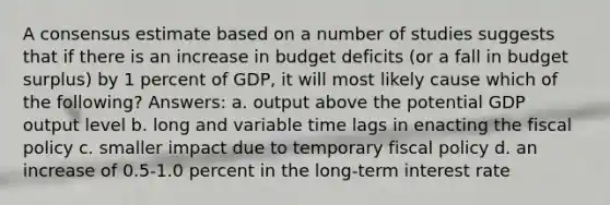 A consensus estimate based on a number of studies suggests that if there is an increase in budget deficits (or a fall in budget surplus) by 1 percent of GDP, it will most likely cause which of the following? Answers: a. output above the potential GDP output level b. long and variable time lags in enacting the fiscal policy c. smaller impact due to temporary fiscal policy d. an increase of 0.5-1.0 percent in the long-term interest rate