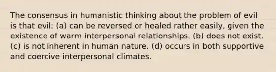 The consensus in humanistic thinking about the problem of evil is that evil: (a) can be reversed or healed rather easily, given the existence of warm interpersonal relationships. (b) does not exist. (c) is not inherent in human nature. (d) occurs in both supportive and coercive interpersonal climates.