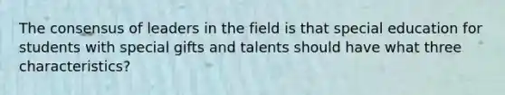 The consensus of leaders in the field is that special education for students with special gifts and talents should have what three characteristics?