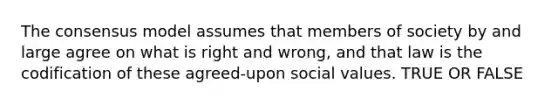 The consensus model assumes that members of society by and large agree on what is right and wrong, and that law is the codification of these agreed-upon social values. TRUE OR FALSE
