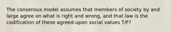 The consensus model assumes that members of society by and large agree on what is right and wrong, and that law is the codification of these agreed-upon social values T/F?