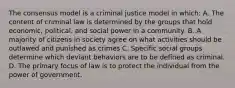 The consensus model is a criminal justice model in which: A. The content of criminal law is determined by the groups that hold economic, political, and social power in a community. B. A majority of citizens in society agree on what activities should be outlawed and punished as crimes C. Specific social groups determine which deviant behaviors are to be defined as criminal. D. The primary focus of law is to protect the individual from the power of government.