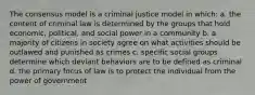 The consensus model is a criminal justice model in which: a. the content of criminal law is determined by the groups that hold economic, political, and social power in a community b. a majority of citizens in society agree on what activities should be outlawed and punished as crimes c. specific social groups determine which deviant behaviors are to be defined as criminal d. the primary focus of law is to protect the individual from the power of government