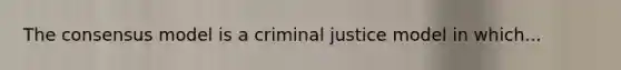 The consensus model is a criminal justice model in which...