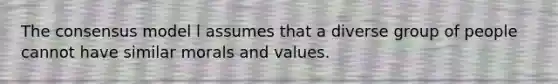 The consensus model l assumes that a diverse group of people cannot have similar morals and values.