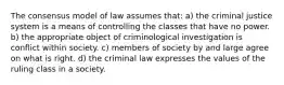 The consensus model of law assumes that: a) the criminal justice system is a means of controlling the classes that have no power. b) the appropriate object of criminological investigation is conflict within society. c) members of society by and large agree on what is right. d) the criminal law expresses the values of the ruling class in a society.