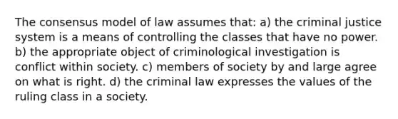 The consensus model of law assumes that: a) the criminal justice system is a means of controlling the classes that have no power. b) the appropriate object of criminological investigation is conflict within society. c) members of society by and large agree on what is right. d) the criminal law expresses the values of the ruling class in a society.