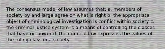 The consensus model of law assumes that: a. members of society by and large agree on what is right b. the appropriate object of criminological investigation is conflict within society c. the criminal justice system is a means of controlling the classes that have no power d. the criminal law expresses the values of the ruling class in a society