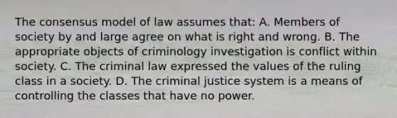 The consensus model of law assumes that: A. Members of society by and large agree on what is right and wrong. B. The appropriate objects of criminology investigation is conflict within society. C. The criminal law expressed the values of the ruling class in a society. D. The criminal justice system is a means of controlling the classes that have no power.