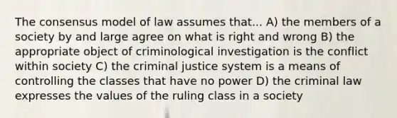 The consensus model of law assumes that... A) the members of a society by and large agree on what is right and wrong B) the appropriate object of criminological investigation is the conflict within society C) the criminal justice system is a means of controlling the classes that have no power D) the criminal law expresses the values of the ruling class in a society