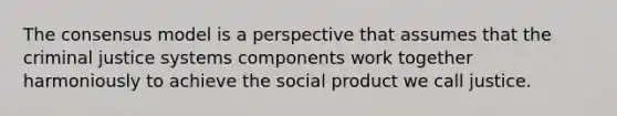 The consensus model is a perspective that assumes that the criminal justice systems components work together harmoniously to achieve the social product we call justice.