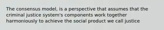 The consensus model, is a perspective that assumes that <a href='https://www.questionai.com/knowledge/kuANd41CrG-the-criminal-justice-system' class='anchor-knowledge'>the criminal justice system</a>'s components work together harmoniously to achieve the social product we call justice