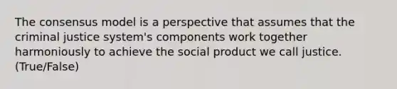 The consensus model is a perspective that assumes that the criminal justice system's components work together harmoniously to achieve the social product we call justice. (True/False)