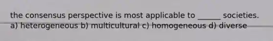 the consensus perspective is most applicable to ______ societies. a) heterogeneous b) multicultural c) homogeneous d) diverse