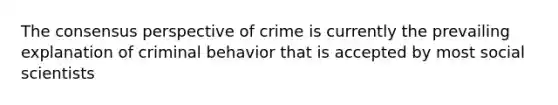 The consensus perspective of crime is currently the prevailing explanation of criminal behavior that is accepted by most social scientists