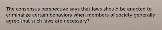 The consensus perspective says that laws should be enacted to criminalize certain behaviors when members of society generally agree that such laws are necessary?