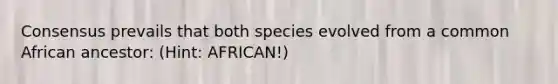 Consensus prevails that both species evolved from a common African ancestor: (Hint: AFRICAN!)