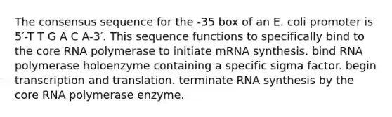 The consensus sequence for the -35 box of an E. coli promoter is 5′-T T G A C A-3′. This sequence functions to specifically bind to <a href='https://www.questionai.com/knowledge/kD8KqkX2aO-the-core' class='anchor-knowledge'>the core</a> RNA polymerase to initiate mRNA synthesis. bind RNA polymerase holoenzyme containing a specific sigma factor. begin <a href='https://www.questionai.com/knowledge/kWsjwWywkN-transcription-and-translation' class='anchor-knowledge'>transcription and translation</a>. terminate RNA synthesis by the core RNA polymerase enzyme.