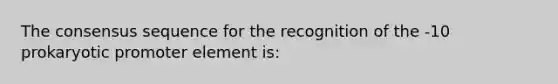 The consensus sequence for the recognition of the -10 prokaryotic promoter element is: