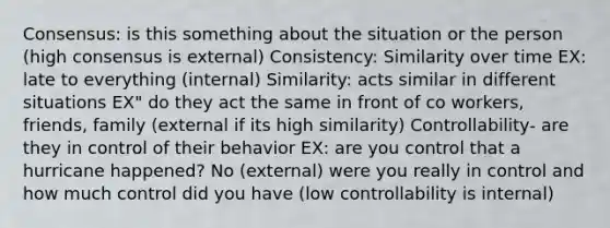 Consensus: is this something about the situation or the person (high consensus is external) Consistency: Similarity over time EX: late to everything (internal) Similarity: acts similar in different situations EX" do they act the same in front of co workers, friends, family (external if its high similarity) Controllability- are they in control of their behavior EX: are you control that a hurricane happened? No (external) were you really in control and how much control did you have (low controllability is internal)