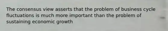 The consensus view asserts that the problem of business cycle fluctuations is much more important than the problem of sustaining economic growth