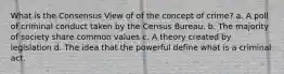 What is the Consensus View of of the concept of crime? a. A poll of criminal conduct taken by the Census Bureau. b. The majority of society share common values c. A theory created by legislation d. The idea that the powerful define what is a criminal act.