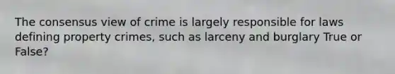 The consensus view of crime is largely responsible for laws defining property crimes, such as larceny and burglary True or False?