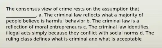 The consensus view of crime rests on the assumption that _____________. a. The criminal law reflects what a majority of people believe is harmful behavior b. The criminal law is a reflection of moral entrepreneurs c. The criminal law identifies illegal acts simply because they conflict with social norms d. The ruling class defines what is criminal and what is acceptable