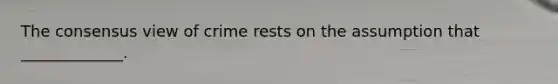 The consensus view of crime rests on the assumption that _____________.