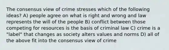 The consensus view of crime stresses which of the following ideas? A) people agree on what is right and wrong and law represents the will of the people B) conflict between those competing for resources is the basis of criminal law C) crime is a "label" that changes as society alters values and norms D) all of the above fit into the consensus view of crime