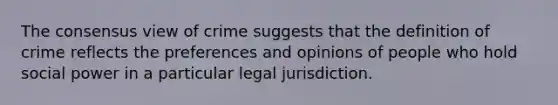 The consensus view of crime suggests that the definition of crime reflects the preferences and opinions of people who hold social power in a particular legal jurisdiction.