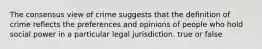 The consensus view of crime suggests that the definition of crime reflects the preferences and opinions of people who hold social power in a particular legal jurisdiction. true or false