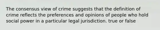 The consensus view of crime suggests that the definition of crime reflects the preferences and opinions of people who hold social power in a particular legal jurisdiction. true or false