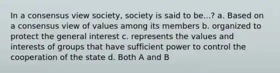 In a consensus view society, society is said to be...? a. Based on a consensus view of values among its members b. organized to protect the general interest c. represents the values and interests of groups that have sufficient power to control the cooperation of the state d. Both A and B