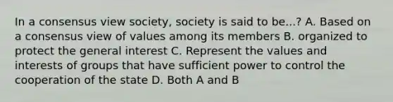 In a consensus view society, society is said to be...? A. Based on a consensus view of values among its members B. organized to protect the general interest C. Represent the values and interests of groups that have sufficient power to control the cooperation of the state D. Both A and B