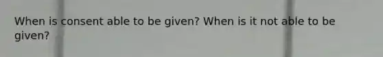 When is consent able to be given? When is it not able to be given?