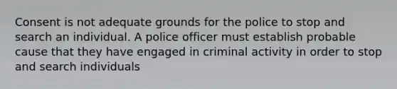 Consent is not adequate grounds for the police to stop and search an individual. A police officer must establish probable cause that they have engaged in criminal activity in order to stop and search individuals