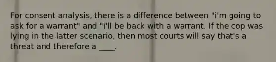 For consent analysis, there is a difference between "i'm going to ask for a warrant" and "i'll be back with a warrant. If the cop was lying in the latter scenario, then most courts will say that's a threat and therefore a ____.