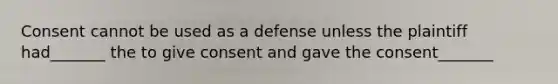 Consent cannot be used as a defense unless the plaintiff had_______ the to give consent and gave the consent_______