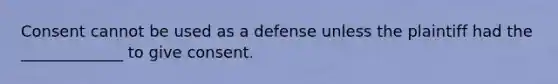 Consent cannot be used as a defense unless the plaintiff had the _____________ to give consent.