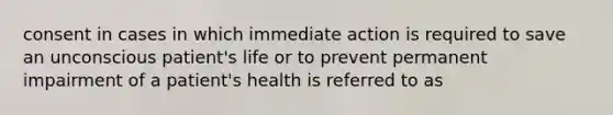 consent in cases in which immediate action is required to save an unconscious patient's life or to prevent permanent impairment of a patient's health is referred to as