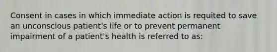 Consent in cases in which immediate action is requited to save an unconscious patient's life or to prevent permanent impairment of a patient's health is referred to as: